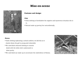 Mise-en-scene Costume and design: Amy:  Dark clothing to foreshadow the negative and mysterious situation she is in. Natural make up portray her naturalistically. Emma:  Dark clothing replicating a school uniform; we did this as it clearly shows the girl is young and vulnerable. We used dark coloured clothing to connote  death with the white shirt underneath to  show purity.  We used dark eye make up to accentuate the malevolence of Emma. 