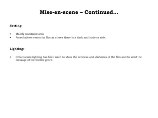 Mise-en-scene – Continued… Setting: Mainly woodland area Foreshadows events in film as shows there is a dark and sinister side. Lighting: Chiaroscuro lighting has been used to show the eeriness and darkness of the film and to send the message of the thriller genre. 