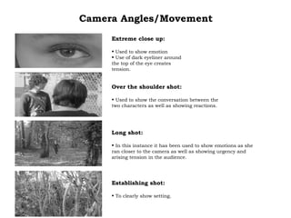 Camera Angles/Movement Extreme close up: Used to show emotion Use of dark eyeliner around the top of the eye creates tension. Over the shoulder shot: Used to show the conversation between the two characters as well as showing reactions. Long shot: In this instance it has been used to show emotions as she ran closer to the camera as well as showing urgency and arising tension in the audience. Establishing shot: To clearly show setting. 