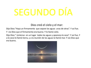 SEGUNDO DÍA
                           Dios creó el cielo y el mar:
Dijo Dios:”Haya un firmamento que separe las aguas unas de otras”. Y así fue.
Y vio Dios que el firmamento era bueno. Y lo llamó cielo.
Dijo Dios:” Júntense en un lugar todas las aguas y aparezca lo seco”. Y así fue, Y
a lo seco lo llamó tierra, y a la reunión de las aguas lo llamó mar. Y vio Dios que
era bueno.
 