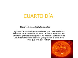 CUARTO DÍA
        Dios creó la luna, el sol y las estrellas

 Dijo Dios: "Haya lumbreras en el cielo que separen el día y
 la noche, las estaciones y los años", Y así fue. Dios hizo dos
lumbreras grandes: El sol para el día y la Luna para la noche.
  Dios Hizo también las estrellas y las puso en el cielo. Y vio
                  Dios que esto estaba bien.
 