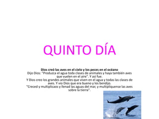 QUINTO DÍA
           Dios creó las aves en el cielo y los peces en el océano
 Dijo Dios: "Produzca el agua toda clases de animales y haya también aves
                      que vuelen en el aire". Y así fue.
Y Dios creo los grandes animales que viven en el agua y todas las clases de
                aves. Y vio Dios que era bueno y los bendijo.
"Creced y multiplicaos y llenad las aguas del mar, y multiplíquense las aves
                               sobre la tierra".
 