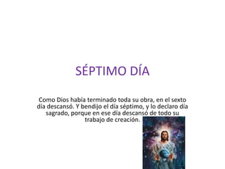 SÉPTIMO DÍA
 Como Dios había terminado toda su obra, en el sexto
día descansó. Y bendijo el día séptimo, y lo declaro día
   sagrado, porque en ese día descansó de todo su
                 trabajo de creación.
 