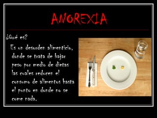 ANOREXIA
¿Qué es?
Es un desorden alimenticio,
donde se trata de bajar
peso por medio de dietas
las cuales reducen el
consumo de alimentos hasta
el punto en donde no se
come nada.
 