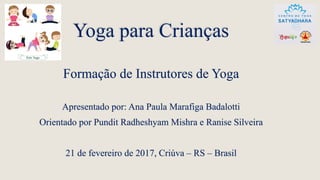 Yoga para Crianças
Formação de Instrutores de Yoga
Apresentado por: Ana Paula Marafiga Badalotti
Orientado por Pundit Radheshyam Mishra e Ranise Silveira
21 de fevereiro de 2017, Criúva – RS – Brasil
 