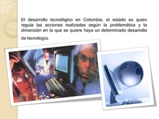 El desarrollo tecnológico en Colombia, el estado es quien
regula las acciones realizadas según la problemática y la
dimens...