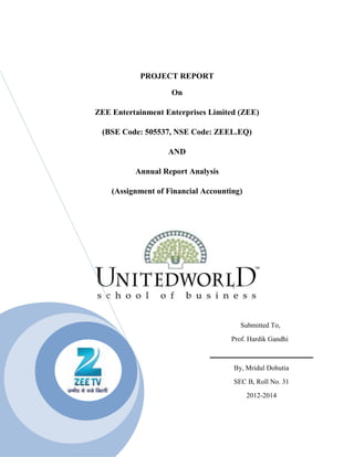 PROJECT REPORT

                    On

ZEE Entertainment Enterprises Limited (ZEE)

 (BSE Code: 505537, NSE Code: ZEEL.EQ)

                   AND

          Annual Report Analysis

    (Assignment of Financial Accounting)




                                       Submitted To,
                                    Prof. Hardik Gandhi



                                     By, Mridul Dohutia
                                     SEC B, Roll No. 31
                                           2012-2014
 