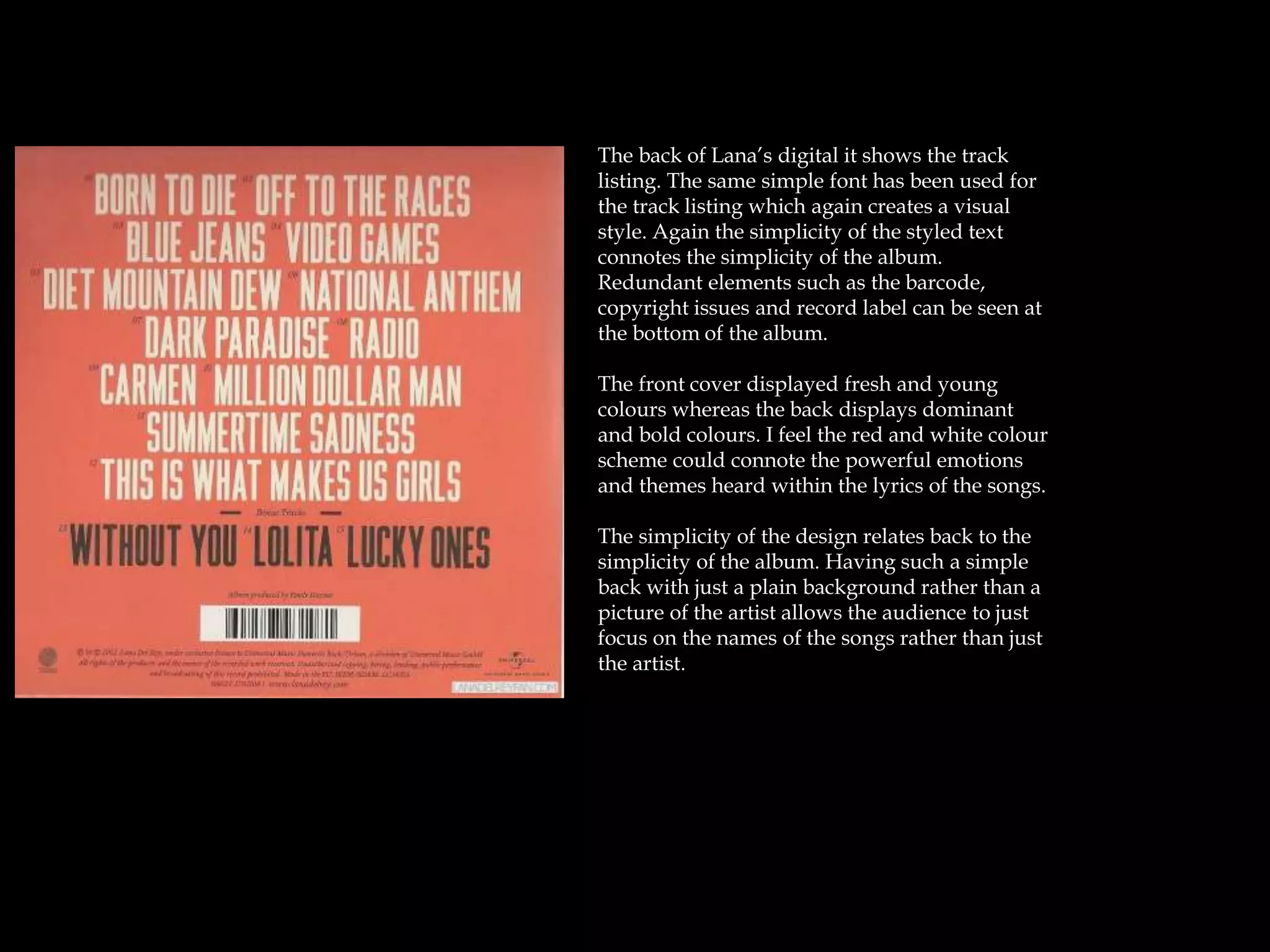 The back of Lana’s digital it shows the track
listing. The same simple font has been used for
the track listing which again creates a visual
style. Again the simplicity of the styled text
connotes the simplicity of the album.
Redundant elements such as the barcode,
copyright issues and record label can be seen at
the bottom of the album.
The front cover displayed fresh and young
colours whereas the back displays dominant
and bold colours. I feel the red and white colour
scheme could connote the powerful emotions
and themes heard within the lyrics of the songs.
The simplicity of the design relates back to the
simplicity of the album. Having such a simple
back with just a plain background rather than a
picture of the artist allows the audience to just
focus on the names of the songs rather than just
the artist.
 