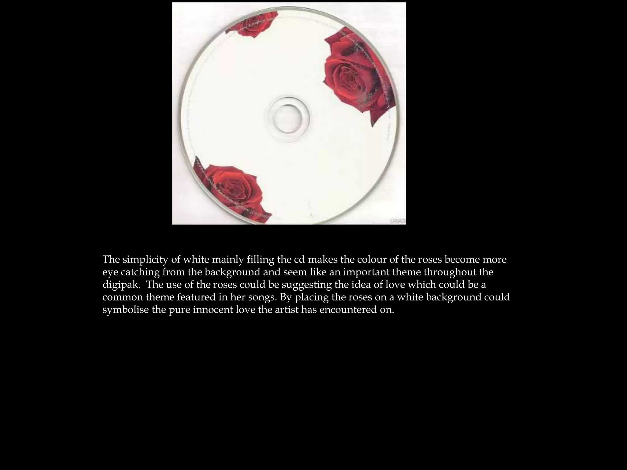 The simplicity of white mainly filling the cd makes the colour of the roses become more
eye catching from the background and seem like an important theme throughout the
digipak. The use of the roses could be suggesting the idea of love which could be a
common theme featured in her songs. By placing the roses on a white background could
symbolise the pure innocent love the artist has encountered on.
 