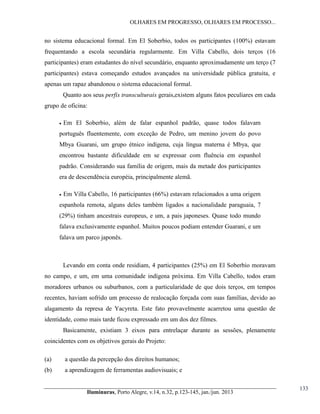 OLHARES EM PROGRESSO, OLHARES EM PROCESSO...

no sistema educacional formal. Em El Soberbio, todos os participantes (100%) estavam
frequentando a escola secundária regularmente. Em Villa Cabello, dois terços (16
participantes) eram estudantes do nível secundário, enquanto aproximadamente um terço (7
participantes) estava começando estudos avançados na universidade pública gratuita, e
apenas um rapaz abandonou o sistema educacional formal.
Quanto aos seus perfis transculturais gerais,existem alguns fatos peculiares em cada
grupo de oficina:


Em El Soberbio, além de falar espanhol padrão, quase todos falavam

português fluentemente, com exceção de Pedro, um menino jovem do povo
Mbya Guarani, um grupo étnico indígena, cuja língua materna é Mbya, que
encontrou bastante dificuldade em se expressar com fluência em espanhol
padrão. Considerando sua família de origem, mais da metade dos participantes
era de descendência européia, principalmente alemã.


Em Villa Cabello, 16 participantes (66%) estavam relacionados a uma origem

espanhola remota, alguns deles também ligados a nacionalidade paraguaia, 7
(29%) tinham ancestrais europeus, e um, a pais japoneses. Quase todo mundo
falava exclusivamente espanhol. Muitos poucos podiam entender Guarani, e um
falava um parco japonês.

Levando em conta onde residiam, 4 participantes (25%) em El Soberbio moravam
no campo, e um, em uma comunidade indígena próxima. Em Villa Cabello, todos eram
moradores urbanos ou suburbanos, com a particularidade de que dois terços, em tempos
recentes, haviam sofrido um processo de realocação forçada com suas famílias, devido ao
alagamento da represa de Yacyreta. Este fato provavelmente acarretou uma questão de
identidade, como mais tarde ficou expressado em um dos dez filmes.
Basicamente, existiam 3 eixos para entrelaçar durante as sessões, plenamente
coincidentes com os objetivos gerais do Projeto:
(a)

a questão da percepção dos direitos humanos;

(b)

a aprendizagem de ferramentas audiovisuais; e
Iluminuras,  Porto  Alegre,  v.14,  n.32,  p.123-145,  jan./jun.  2013

133

 