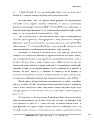 Ana Zanotti

(c)

o desenvolvimento de laços de comunicação criativa, entre um grupo recém

formado de pessoas, que tenha de realizar uma tarefa criativa em conjunto.
De certa forma, essas três grandes linhas poderiam ser majoritariamente
relacionadas com as categorias conceituais estruturantes, dos ensaios de comunicação
participativa, reunidos pela pesquisadora Shirley White dos EUA, sobre a participação e o
desenvolvimento, onde ela os agrupa em três grandes capítulos: a arte de ativação, a arte de
técnica, e a arte de construção de comunidade (White, 1999).
Seria útil ilustrar esses 3 eixos com narrações reais à partir de uma perspectiva
situacional, a fim de apreender o acúmulo progressivo do poder, resultante desta abordagem
participativa. “Empoderamento  implica  em  mudança  de  relações  de  poder”, afirma White
categoricamente (1999: 54), assim identificando o cerne da questão, visto que, é nessa
mudança gradual que o empoderamento genuíno começa a surgir lentamente.
Inicialmente, no momento de selecionar escolas como locais para oficinas, nós
sabíamos do risco potencial em permitir que a rigidez destes espaços institucionais formais,
com o qual geralmente são associados, permeasse essa experiência comunicativa aberta e
inovadora. Portanto, desde o início, tomamos muito cuidado de privá-los das suas
características usuais. Para este propósito, cada lugar foi constantemente transformado,
redefinido, de modo que as atividades pudessem fluir com espontaneidade e liberdade. A
biblioteca em Villa Cabello, ou o laboratório de computador em El Soberbio, se
modificaria, alternadamente, conforme as atividades praticadas: um pátio, uma lanchonete,
um cinema, uma sala de aula, um cenário para filmagem ou uma sala de edição de filme.
Durante todas as oficinas, basicamente nos engajaríamos em conhecer o mundo de
cada um, através de atividades que elaboramos intencionalmente despertar a proximidade
criativa, usando o intervalo do recreio como ponto de partida para quebrar o gelo, assim
como, para gerar uma conexão emocional entre todos, essencial para o suporte do processo
pleno por vir.
Foi interessante ver que os momentos de aquecimento físico provaram serem bons
meios de se fazer uma ponte entre as faixas etárias, tanto entre eles – um adolescente de 14
difere bastante de um jovem de 21 – quanto entre eles e nós mesmos como os adultos. Os
jogos permitiram que aquelas barreiras fossem atravessadas abertamente, rindo e se
divertindo, enquanto brincando com movimentos, passos e ritmos, enquanto explicitamente
Iluminuras,  Porto  Alegre,  v.14,  n.32,  p.123-145,  jan./jun.  2013

134

 