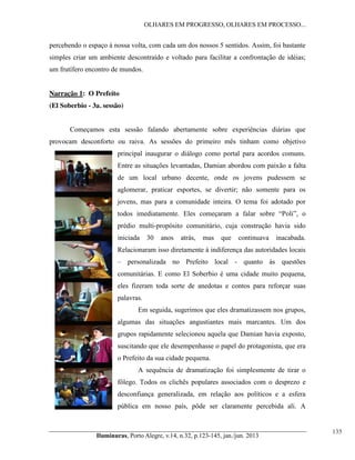 OLHARES EM PROGRESSO, OLHARES EM PROCESSO...

percebendo o espaço à nossa volta, com cada um dos nossos 5 sentidos. Assim, foi bastante
simples criar um ambiente descontraído e voltado para facilitar a confrontação de idéias;
um frutífero encontro de mundos.

Narração 1: O Prefeito
(El Soberbio - 3a. sessão)
Começamos esta sessão falando abertamente sobre experiências diárias que
provocam desconforto ou raiva. As sessões do primeiro mês tinham como objetivo
principal inaugurar o diálogo como portal para acordos comuns.
Entre as situações levantadas, Damian abordou com paixão a falta
de um local urbano decente, onde os jovens pudessem se
aglomerar, praticar esportes, se divertir; não somente para os
jovens, mas para a comunidade inteira. O tema foi adotado por
todos   imediatamente.   Eles   começaram   a   falar   sobre   “Poli”,   o  
prédio multi-propósito comunitário, cuja construção havia sido
iniciada

30

anos

atrás,

mas

que

continuava

inacabada.

Relacionaram isso diretamente à indiferença das autoridades locais
– personalizada no Prefeito local - quanto às questões
comunitárias. E como El Soberbio é uma cidade muito pequena,
eles fizeram toda sorte de anedotas e contos para reforçar suas
palavras.
Em seguida, sugerimos que eles dramatizassem nos grupos,
algumas das situações angustiantes mais marcantes. Um dos
grupos rapidamente selecionou aquela que Damian havia exposto,
suscitando que ele desempenhasse o papel do protagonista, que era
o Prefeito da sua cidade pequena.
A sequência de dramatização foi simplesmente de tirar o
fôlego. Todos os clichês populares associados com o desprezo e
desconfiança generalizada, em relação aos políticos e a esfera
pública em nosso país, pôde ser claramente percebida ali. A

Iluminuras,  Porto  Alegre,  v.14,  n.32,  p.123-145,  jan./jun.  2013

135

 
