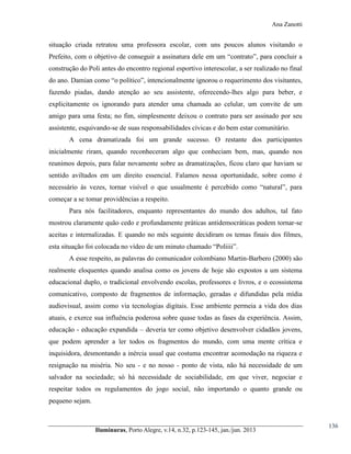 Ana Zanotti

situação criada retratou uma professora escolar, com uns poucos alunos visitando o
Prefeito, com o objetivo de conseguir a assinatura  dele  em  um  “contrato”,  para  concluir  a  
construção do Poli antes do encontro regional esportivo interescolar, a ser realizado no final
do  ano.  Damian  como  “o  político”,  intencionalmente  ignorou  o  requerimento  dos  visitantes,  
fazendo piadas, dando atenção ao seu assistente, oferecendo-lhes algo para beber, e
explicitamente os ignorando para atender uma chamada ao celular, um convite de um
amigo para uma festa; no fim, simplesmente deixou o contrato para ser assinado por seu
assistente, esquivando-se de suas responsabilidades cívicas e do bem estar comunitário.
A cena dramatizada foi um grande sucesso. O restante dos participantes
inicialmente riram, quando reconheceram algo que conheciam bem, mas, quando nos
reunimos depois, para falar novamente sobre as dramatizações, ficou claro que haviam se
sentido aviltados em um direito essencial. Falamos nessa oportunidade, sobre como é
necessário   às   vezes,   tornar   visível   o   que   usualmente   é   percebido   como   “natural”,   para  
começar a se tomar providências a respeito.
Para nós facilitadores, enquanto representantes do mundo dos adultos, tal fato
mostrou claramente quão cedo e profundamente práticas antidemocráticas podem tornar-se
aceitas e internalizadas. E quando no mês seguinte decidiram os temas finais dos filmes,
esta  situação  foi  colocada  no  vídeo  de  um  minuto  chamado  “Poliiii”.
A esse respeito, as palavras do comunicador colombiano Martin-Barbero (2000) são
realmente eloquentes quando analisa como os jovens de hoje são expostos a um sistema
educacional duplo, o tradicional envolvendo escolas, professores e livros, e o ecossistema
comunicativo, composto de fragmentos de informação, geradas e difundidas pela mídia
audiovisual, assim como via tecnologias digitais. Esse ambiente permeia a vida dos dias
atuais, e exerce sua influência poderosa sobre quase todas as fases da experiência. Assim,
educação - educação expandida – deveria ter como objetivo desenvolver cidadãos jovens,
que podem aprender a ler todos os fragmentos do mundo, com uma mente crítica e
inquisidora, desmontando a inércia usual que costuma encontrar acomodação na riqueza e
resignação na miséria. No seu - e no nosso - ponto de vista, não há necessidade de um
salvador na sociedade; só há necessidade de sociabilidade, em que viver, negociar e
respeitar todos os regulamentos do jogo social, não importando o quanto grande ou
pequeno sejam.

Iluminuras,  Porto  Alegre,  v.14,  n.32,  p.123-145,  jan./jun.  2013

136

 
