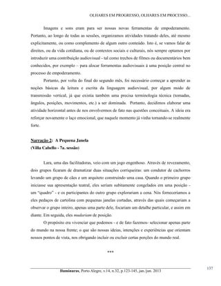 OLHARES EM PROGRESSO, OLHARES EM PROCESSO...

Imagens e sons eram para ser nossas novas ferramentas de empoderamento.
Portanto, ao longo de todas as sessões, organizamos atividades tratando deles, até mesmo
explicitamente, ou como complemento de algum outro conteúdo. Isto é, se vamos falar de
direitos, ou da vida cotidiana, ou de contextos sociais e culturais, nós sempre optamos por
introduzir uma contribuição audiovisual - tal como trechos de filmes ou documentários bem
conhecidos, por exemplo – para alocar ferramentas audiovisuais à uma posição central no
processo de empoderamento.
Portanto, por volta do final do segundo mês, foi necessário começar a aprender as
noções básicas da leitura e escrita da linguagem audiovisual, por algum modo de
transmissão vertical, já que existia também uma precisa terminologia técnica (tomadas,
ângulos, posições, movimentos, etc.) a ser dominada. Portanto, decidimos elaborar uma
atividade horizontal antes de nos envolvermos de fato nas questões conceituais. A ideia era
reforçar novamente o laço emocional, que naquele momento já vinha tornando-se realmente
forte.

Narração 2: A Pequena Janela
(Villa Cabello - 7a. sessão)
Lara, uma das facilitadoras, veio com um jogo engenhoso. Através de revezamento,
dois grupos ficaram de dramatizar duas situações corriqueiras: um condutor de cachorros
levando um grupo de cães e um arquiteto construindo uma casa. Quando o primeiro grupo
iniciasse sua apresentação teatral, eles seriam subitamente congelados em uma posição um  “quadro”  - e os participantes do outro grupo explorariam a cena. Nós forneceríamos a
eles pedaços de cartolina com pequenas janelas cortadas, através das quais começariam a
observar o grupo inteiro, apenas uma parte dele, focariam um detalhe particular, e assim em
diante. Em seguida, eles mudariam de posição.
O propósito era vivenciar que podemos - e de fato fazemos- selecionar apenas parte
do mundo na nossa frente; o que são nossas ideias, intenções e experiências que orientam
nossos pontos de vista, nos obrigando incluir ou excluir certas porções do mundo real.
***

Iluminuras,  Porto  Alegre,  v.14,  n.32,  p.123-145,  jan./jun.  2013

137

 