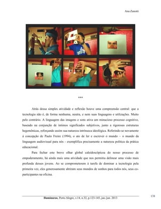 Ana Zanotti

***
Atrás dessa simples atividade e reflexão houve uma compreensão central: que a
tecnologia não é, de forma nenhuma, neutra, e nem suas linguagens e utilizações. Muito
pelo contrário. A linguagem das imagens e sons ativa um minucioso processo cognitivo,
baseado na conjunção de íntimos significados subjetivos, junto a rigorosas estruturas
hegemônicas, reforçando assim sua natureza intrínseca ideológica. Referindo-se novamente
à concepção de Paulo Freire (1994), o ato de ler e escrever o mundo – o mundo da
linguagem audiovisual para nós - exemplifica precisamente a natureza política da prática
educacional.
Para fechar este breve olhar global caleidoscópicoa do nosso processo de
empoderamento, há ainda mais uma atividade que nos permitiu delinear uma visão mais
profunda desses jovens. Ao se comprometerem à tarefa de dominar a tecnologia pela
primeira vez, eles generosamente abriram seus mundos de sonhos para todos nós, seus coparticipantes na oficina.

Iluminuras,  Porto  Alegre,  v.14,  n.32,  p.123-145,  jan./jun.  2013

138

 