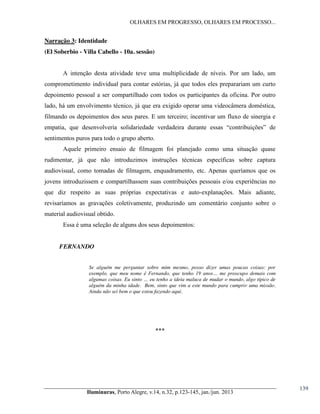 OLHARES EM PROGRESSO, OLHARES EM PROCESSO...

Narração 3: Identidade
(El Soberbio - Villa Cabello - 10a. sessão)
A intenção desta atividade teve uma multiplicidade de níveis. Por um lado, um
comprometimento individual para contar estórias, já que todos eles preparariam um curto
depoimento pessoal a ser compartilhado com todos os participantes da oficina. Por outro
lado, há um envolvimento técnico, já que era exigido operar uma videocâmera doméstica,
filmando os depoimentos dos seus pares. E um terceiro; incentivar um fluxo de sinergia e
empatia, que desenvolveria solidariedade   verdadeira   durante   essas   “contribuições”   de
sentimentos puros para todo o grupo aberto.
Aquele primeiro ensaio de filmagem foi planejado como uma situação quase
rudimentar, já que não introduzimos instruções técnicas específicas sobre captura
audiovisual, como tomadas de filmagem, enquadramento, etc. Apenas queríamos que os
jovens introduzissem e compartilhassem suas contribuições pessoais e/ou experiências no
que diz respeito as suas próprias expectativas e auto-explanações. Mais adiante,
revisaríamos as gravações coletivamente, produzindo um comentário conjunto sobre o
material audiovisual obtido.
Essa é uma seleção de alguns dos seus depoimentos:

FERNANDO
Se alguém me perguntar sobre mim mesmo, posso dizer umas poucas coisas: por
exemplo,   que   meu   nome   é   Fernando,   que   tenho   19   anos…   me   preocupo demais com
algumas  coisas.  Eu  sinto  …  eu  tenho  a  ideia maluca de mudar o mundo, algo típico de
alguém da minha idade. Bem, sinto que vim a este mundo para cumprir uma missão.
Ainda não sei bem o que estou fazendo aqui.

***

Iluminuras,  Porto  Alegre,  v.14,  n.32,  p.123-145,  jan./jun.  2013

139

 