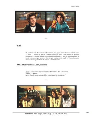 Ana Zanotti

***

JOEL

Oi, sou Luis Joel. Me chamam de Polo Kleins, mas gosto de ser chamado de Joel. Tenho
17   anos.   …   Gosto   de   dançar.   Também   gosto   de   lutar.   Gosto   muito   de   meninas,  
obviamente…  Não  que  alguma  vez  tenha  me  apaixonado  …  mas  há  muitas  meninas  na  
minha vizinhança que gosto. ...   A   fruta   que   mais   gosto   é   maçã   …!   (repentinamente,  
tirando uma maça brilhante do bolso). É minha favorita.

AIMARA (por parte da LARA, sua irmã)

“Lara: E nós somos as pequenas irmãs Schwieters... Sou Lara e ela é...
Aimara: …Aimara.
Lara: Ela não gosta  muito  de  falar,  então  falarei  ao  invés  dela...”

***

Iluminuras,  Porto  Alegre,  v.14,  n.32,  p.123-145,  jan./jun.  2013

140

 