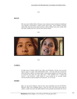 OLHARES EM PROGRESSO, OLHARES EM PROCESSO...

***

BELEN

Olá, meu nome é Maria Belen. Participo como voluntaria numa instituição trabalhando
com situações relacionadas à saúde sexual; Gosto tanto deste trabalho, preenche
minha alma. Sou uma pessoa muito amistosa, embora também curta estar sozinha. Mas
não sofrer solidão, pois isto é um dos meus maiores medos.

***

***

CAMILA
Oi. Meu nome é Camila, tenho17 anos. Moro em El Soberbio. De fato, moro em dois
lugares, aqui e no campo, onde minha família reside ... Gosto de sentir que sou parte de
toda esta beleza, embora, ao mesmo tempo, é uma merda completa, por causa de todas
as   encrencas   que   temos   por   aqui.   Que   mais…?   Sim!   Também   sou   a   “rainha   dos  
cheiros”…   das   essências…   (todo   mundo   ri,   como   acabou   de   ser   coroada   rainha  
nacional da beleza numa produção local agrícola)... E é só. Corta!

PEDRO
Bem, sou um garoto indígena, vindo de Jejy, uma comunidade perto de El Soberbio,
Misiones. Bem, estou estudando agora e gosto de estar com outros jovens aqui na
cidade, e ainda com outros da minha aldeia E estou gostando de participar dos nossos

Iluminuras,  Porto  Alegre,  v.14,  n.32,  p.123-145,  jan./jun.  2013

141

 