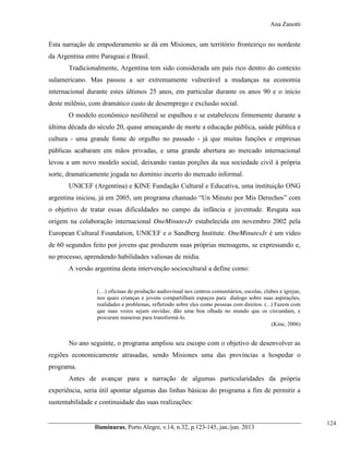 Ana Zanotti

Esta narração de empoderamento se dá em Misiones, um território fronteiriço no nordeste
da Argentina entre Paraguai e Brasil.
Tradicionalmente, Argentina tem sido considerada um país rico dentro do contexto
sulamericano. Mas passou a ser extremamente vulnerável a mudanças na economia
internacional durante estes últimos 25 anos, em particular durante os anos 90 e o inicio
deste milênio, com dramático custo de desemprego e exclusão social.
O modelo econômico neoliberal se espalhou e se estabeleceu firmemente durante a
última década do século 20, quase ameaçando de morte a educação pública, saúde pública e
cultura - uma grande fonte de orgulho no passado - já que muitas funções e empresas
públicas acabaram em mãos privadas, e uma grande abertura ao mercado internacional
levou a um novo modelo social, deixando vastas porções da sua sociedade civil à própria
sorte, dramaticamente jogada no domínio incerto do mercado informal.
UNICEF (Argentina) e KINE Fundação Cultural e Educativa, uma instituição ONG
argentina iniciou, já em 2005, um  programa  chamado  “Un  Minuto  por Mis  Derechos” com
o objetivo de tratar essas dificuldades no campo da infância e juventude. Resgata sua
origem na colaboração internacional OneMinutesJr estabelecida em novembro 2002 pela
European Cultural Foundation, UNICEF e o Sandberg Institute. OneMinutesJr é um vídeo
de 60 segundos feito por jovens que produzem suas próprias mensagens, se expressando e,
no processo, aprendendo habilidades valiosas de mídia.
A versão argentina desta intervenção sociocultural a define como:
(…) oficinas de produção audiovisual nos centros comunitários, escolas, clubes e igrejas,
nos quais crianças e jovens compartilham espaços para dialogo sobre suas aspirações,
realidades e problemas, refletindo sobre eles como pessoas com direitos. (...) Fazem com
que suas vozes sejam ouvidas; dão uma boa olhada no mundo que os circundam, e
procuram maneiras para transformá-lo.
(Kine, 2006)

No ano seguinte, o programa ampliou seu escopo com o objetivo de desenvolver as
regiões economicamente atrasadas, sendo Misiones uma das províncias a hospedar o
programa.
Antes de avançar para a narração de algumas particularidades da própria
experiência, seria útil apontar algumas das linhas básicas do programa a fim de permitir a
sustentabilidade e continuidade das suas realizações:

Iluminuras,  Porto  Alegre,  v.14,  n.32,  p.123-145,  jan./jun.  2013

124

 