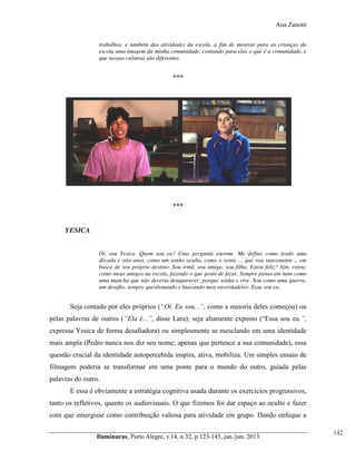 Ana Zanotti
trabalhos, e também das atividades da escola, a fim de mostrar para as crianças da
escola uma imagem da minha comunidade, contando para elas o que é a comunidade, e
que nossas culturas são diferentes.

***

***

YESICA
Oi, sou Yesica. Quem sou eu? Uma pergunta enorme. Me defino como tendo uma
década  e  oito  anos,  como  um  sonho  oculto,  como  o  vento  …  que  voa  suavemente…  em  
busca de seu próprio destino. Sou irmã, sou amiga, sou filha. Estou feliz? Sim, estou;
como meus amigos na escola, fazendo o que gosto de fazer. Sempre penso em mim como
uma mancha que não deveria desaparecer, porque sonha e vive. Sou como uma guerra,
um desafio, sempre questionando e buscando meu euverdadeiro. Essa sou eu.

Seja contado por eles próprios (“Oi.  Eu  sou...”,  como a maioria deles começou) ou
pelas palavras de outros (“Ela   é...”,   disse   Lara);;   seja   altamente   exposto   (“Essa   sou   eu.”,  
expressa Yesica de forma desafiadora) ou simplesmente se mesclando em uma identidade
mais ampla (Pedro nunca nos diz seu nome; apenas que pertence a sua comunidade), essa
questão crucial da identidade autopercebida inspira, ativa, mobiliza. Um simples ensaio de
filmagem poderia se transformar em uma ponte para o mundo do outro, guiada pelas
palavras do outro.
E essa é obviamente a estratégia cognitiva usada durante os exercícios progressivos,
tanto os refletivos, quanto os audiovisuais. O que fizemos foi dar espaço ao oculto e fazer
com que emergisse como contribuição valiosa para atividade em grupo. Dando enfoque a
Iluminuras,  Porto  Alegre,  v.14,  n.32,  p.123-145,  jan./jun.  2013

142

 