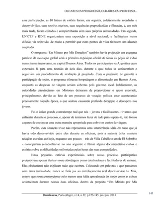 OLHARES EM PROGRESSO, OLHARES EM PROCESSO...

essa participação, as 10 linhas de estória foram, em seguida, coletivamente acordadas e
desenvolvidas, seus roteiros escritos, suas sequências preproduzidas e filmadas, e, um mês
mais tarde, foram editadas e compartilhadas com suas próprias comunidades. Em seguida,
UNICEF e KINE organizariam uma exposição a nível nacional, e facilitariam maior
difusão via televisão, de modo a permitir que estes pontos de vista tivessem um alcance
ampliado.
O  programa  “Un Minuto por Mis Derechos”  também  havia  projetado  um  esquema  
paralelo de avaliação global com a primeira exposição oficial de todas as peças de vídeo
num cinema importante, na capital Buenos Aires. Todos os participantes na Argentina eram
esperados lá para uma reunião de dois dias, durante a qual todos se conheceriam e
seguiriam um procedimento de avaliação já projetado. Com o propósito de garantir a
participação de todos, o programa ofereceu hospedagem e alimentação em Buenos Aires,
enquanto as despesas de viagem seriam cobertas pelo governo local. Infelizmente, as
autoridades provincianas em Misiones deixaram de proporcionar o apoio esperado,
principalmente, devido ao fato de um processo de votação política estar acontecendo
precisamente naquela época, o que acabou causando profunda decepção e desespero nos
jovens.
Foi o único grande contratempo real que nós – jovens e facilitadores - tivemos que
enfrentar durante o processo, e, apesar de tentamos fazer de tudo para superá-lo, não fomos
capazes de encontrar uma outra maneira apropriada para cobrir os custos de viagem.
Porém, esta situação triste não representou uma interferência séria em tudo que já
havia sido desenvolvido entre eles durante as oficinas, pois a maioria deles mantem
relações estreitas até hoje, enquanto uns poucos – três de Villa Cabello e um de El Soberbio
- conseguiram reencontrar-se no ano seguinte e filmar alguns documentários curtos e
estórias sobre as dificuldades enfrentadas pelas bases das suas comunidades.
Estas pequenas estórias experienciais sobre nosso processo participativo
pretenderam apenas ilustrar nossa abordagem como catalisadores e facilitadores do mesmo.
Elas obviamente não explicam tudo que ocorreu. Colocando em palavras o que passamos
com tanta intensidade, nunca se faria jus ao entrelaçamento real desenvolvido lá. Mas,
espero que possa proporcionar pelo menos uma idéia aproximada do modo como as coisas
aconteceram   durante   nossas   duas   oficinas,   dentro   da   proposta   “Um Minuto por Mis

Iluminuras,  Porto  Alegre,  v.14,  n.32,  p.123-145,  jan./jun.  2013

143

 