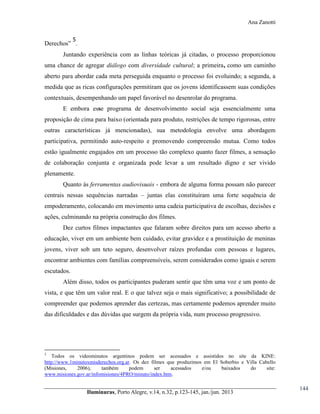 Ana Zanotti
5

Derechos” .
Juntando experiência com as linhas teóricas já citadas, o processo proporcionou
uma chance de agregar diálogo com diversidade cultural; a primeira, como um caminho
aberto para abordar cada meta perseguida enquanto o processo foi evoluindo; a segunda, a
medida que as ricas configurações permitiram que os jovens identificassem suas condições
contextuais, desempenhando um papel favorável no desenrolar do programa.
E embora esse programa de desenvolvimento social seja essencialmente uma
proposição de cima para baixo (orientada para produto, restrições de tempo rigorosas, entre
outras características já mencionadas), sua metodologia envolve uma abordagem
participativa, permitindo auto-respeito e promovendo compreensão mutua. Como todos
estão igualmente engajados em um processo tão complexo quanto fazer filmes, a sensação
de colaboração conjunta e organizada pode levar a um resultado digno e ser vivido
plenamente.
Quanto às ferramentas audiovisuais - embora de alguma forma possam não parecer
centrais nessas sequências narradas – juntas elas constituíram uma forte sequência de
empoderamento, colocando em movimento uma cadeia participativa de escolhas, decisões e
ações, culminando na própria construção dos filmes.
Dez curtos filmes impactantes que falaram sobre direitos para um acesso aberto a
educação, viver em um ambiente bem cuidado, evitar gravidez e a prostituição de meninas
jovens, viver sob um teto seguro, desenvolver raízes profundas com pessoas e lugares,
encontrar ambientes com famílias compreensíveis, serem considerados como iguais e serem
escutados.
Além disso, todos os participantes puderam sentir que têm uma voz e um ponto de
vista, e que têm um valor real. E o que talvez seja o mais significativo; a possibilidade de
compreender que podemos aprender das certezas, mas certamente podemos aprender muito
das dificuldades e das dúvidas que surgem da própria vida, num processo progressivo.

5

Todos os videominutos argentinos podem ser acessados e assistidos no site da KINE:
http://www.1minutoxmisderechos.org.ar. Os dez filmes que produzimos em El Soberbio e Villa Cabello
(Misiones,
2006),
também
podem
ser
acessados
e/ou
baixados
do
site:
www.misiones.gov.ar/infomisiones/4PRO/minuto/index.htm.

Iluminuras,  Porto  Alegre,  v.14,  n.32,  p.123-145,  jan./jun.  2013

144

 