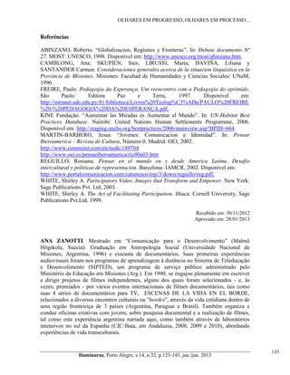 OLHARES EM PROGRESSO, OLHARES EM PROCESSO...

Referências
ABINZANO, Roberto.   “Globalizacion, Regiones y Fronteras”. In: Debate documento Nº
27. MOST: UNESCO, 1998. Disponível em: http://www.unesco.org/most/abinzano.htm.
CAMBLONG, Ana; SKUPIEN, Ines; LIRUSSI, Marta; DAVIÑA, Liliana y
SANTANDER Carmen. Consideraciones generales acerca de la situacion linguistica en la
Provincia de Misiones. Misiones: Facultad de Humanidades y Ciencias Sociales/ UNaM,
1996.
FREIRE, Paulo. Pedagogia da Esperança. Um reencontro com a Pedagogia do oprimido.
São
Paulo:
Editora
Paz
e
Terra,
1997.
Disponível
em:
http://intranet.uds.edu.py:81/biblioteca/Livros%20Teolog%C3%ADa/PAULO%20FREIRE
%20-%20PEDAGOGIA%20DA%20ESPERANÇA.pdf.
KINE Fundação. “Aumentar las Miradas es Aumentar el Mundo”. In: UN-Habitat Best
Practices Database. Nairobi: United Nations Human Settlements Programme, 2006.
Disponível em: http://staging.unchs.org/bestpractices/2006/mainview.asp?BPID=664.
MARTIN-BARBERO, Jesus. “Jovenes: Comunicacion e Identidad”. In: Pensar
Iberoamerica – Revista de Cultura, Número 0. Madrid: OEI, 2002.
http://www.comminit.com/en/node/149764
http://www.oei.es/pensariberoamerica/ric00a03.htm
REGUILLO, Rossana. Pensar en el mundo en y desde America Latina. Desafio
intercultural y politicas de representacion. Barcelona: IAMCR, 2002. Disponível em:
http://www.portalcomunicacion.com/catunesco/esp/3/down/reguillo/reg.pdf.
WHITE, Shirley A. Participatory Video. Images that Transform and Empower. New York:
Sage Publications Pvt. Ltd, 2003.
WHITE, Shirley A. The Art of Facilitating Participation. Ithaca: Cornell University, Sage
Publications Pvt.Ltd, 1999.
Recebido  em:  30/11/2012
Aprovado  em:  28/01/2013

ANA ZANOTTI.   Mestrado   em   “Comunicação   para   o   Desenvolvimento”   (Malmö  
Högskola, Suecia). Graduação em Antropologia Social (Universidade Nacional de
Misiones, Argentina, 1996) e cineasta de documentários. Suas primeiras experiências
audiovisuais foram nos programas de aprendizagem à distância no Sistema de Teleducação
e Desenvolimento (SIPTED), um programa de serviço público administrado pelo
Ministério da Educação em Misiones (Arg.). Em 1990, se engajou plenamente em escrever
e dirigir projetos de filmes independentes, alguns dos quais foram selecionados - e, às
vezes, premiados - por vários eventos internacionais de filmes documentários, tais como
suas 4 séries de documentários para TV, ESCENAS DE LA VIDA EN EL BORDE,
relacionados a diversos encontros culturais ou "bordes", através da vida cotidiana dentro de
uma região fronteiriça de 3 países (Argentina, Paraguai e Brasil). Também organiza e
conduz oficinas criativas com jovens, sobre pesquisa documental e a realização de filmes,
tal como esta experiência argentina narrada aqui, como também através de laboratórios
intensivos no sul da Espanha (CIC-Bata, em Andaluzia, 2008, 2009 e 2010), abordando
experiências de vida transculturais.

Iluminuras,  Porto  Alegre,  v.14,  n.32,  p.123-145,  jan./jun.  2013

145

 