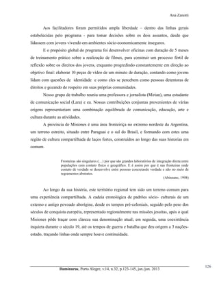Ana Zanotti

Aos facilitadores foram permitidos ampla liberdade – dentro das linhas gerais
estabelecidas pelo programa - para tomar decisões sobre os dois assuntos, desde que
lidassem com jovens vivendo em ambientes sócio-economicamente inseguros.
E o propósito global do programa foi desenvolver oficinas com duração de 5 meses
de treinamento prático sobre a realização de filmes, para construir um processo fértil de
reflexão sobre os direitos dos jovens, enquanto progredindo constantemente em direção ao
objetivo final: elaborar 10 peças de vídeo de um minuto de duração, contando como jovens
lidam com questões de identidade e como eles se percebem como pessoas detentoras de
direitos e gozando de respeito em suas próprias comunidades.
Nosso grupo de trabalho reuniu uma professora e jornalista (Mirian), uma estudante
de comunicação social (Lara) e eu. Nossas contribuições conjuntas provenientes de várias
origens representariam uma combinação equilibrada de comunicação, educação, arte e
cultura durante as atividades.
A província de Misiones é uma área fronteiriça no extremo nordeste da Argentina,
um terreno estreito, situado entre Paraguai e o sul do Brasil, e formando com estes uma
região de cultura compartilhada de laços fortes, construídos ao longo das suas historias em
comum.
Fronteiras são  singulares  (…)  por  que são grandes laboratórios de integração direta entre
populações com contato físico e geográfico. E é assim por que é nas fronteiras onde
contato de verdade se desenvolve entre pessoas concretasde verdade e não no meio de
regramentos abstratos.
(Abinzano, 1998)

Ao longo da sua história, este território regional tem sido um terreno comum para
uma experiência compartilhada. A cadeia cronológica de padrões sócio- culturais de um
extenso e antigo povoado aborígine, desde os tempos pré-coloniais, seguido pelo peso dos
séculos de conquista européia, representado regionalmente nas missões jesuítas, após o qual
Misiones pôde traçar com clareza sua denominação atual; em seguida, uma coexistência
inquieta durante o século 19, até os tempos de guerra e batalha que deu origem a 3 naçõesestado, traçando linhas onde sempre houve continuidade.

Iluminuras,  Porto  Alegre,  v.14,  n.32,  p.123-145,  jan./jun.  2013

126

 