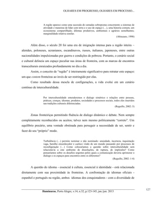 OLHARES EM PROGRESSO, OLHARES EM PROCESSO...

A região aparece como uma sucessão de camadas sobrepostas concernente a sistemas de
atividade  e  maneiras  de  lidar  com  terra  e  o  uso  de  espaço  (…),  uma  historia  comum,  um  
ecossistema compartilhado; dilemas produtivos, ambientais e agrários semelhantes;
marginalidade relativa similar.
(Abinzano, 1998)

Além disso, o século 20 foi uma era de imigração intensa para a região inteira –
alemães, poloneses, ucranianos, escandinavos, russos, italianos, japoneses, entre outras
nacionalidades impulsionadas por guerra e condições de pobreza. Portanto, o cenário social
e cultural delineia um espaço peculiar nas áreas de fronteira, com as marcas de encontros
transculturais enraizados profundamente no dia a dia.
Assim,  o  conceito  de  “região”  é  inteiramente  significativo  para  retratar  este  espaço:
um que contem fronteiras ao invés de ser restringido por elas.
Como resultado dessa mescla de configurações, a vida evolui em um cenário
contínuo de interculturalidade.
Por interculturalidade entenderemos o dialogo simétrico e relações entre pessoas,
práticas, crenças, idiomas, produtos, sociedades e processos sociais, todos eles inseridos
nas tradições culturais diferenciadas.
(Reguillo, 2002: 5)

Zonas fronteiriças permitindo fluência de dialogo dinâmico e debate. Nem sempre
completamente   reconhecidos   ou   aceitos;;   talvez   nem   mesmo   politicamente   “correto”.   Um  
equilíbrio precário, uma vontade obstinada para perseguir a necessidade de ser, sentir e
fazer do seu “próprio”  modo.
Turbulência   (…)   permite   nominar   o   não   nominado:   ansiedade,   incerteza,   inquietação  
vaga, barulho ensurdecedor e caótico vindo de um mundo passando por processos de
reconfiguração   (…)   Como   colocaríamos   a   questão   sobre   interculturalidade sem
relacioná-la a este ambiente de dissoluções, de ruptura, de implosões? Como
pensaríamos sobre os desafios urgentes pelos quais a comunicação deveria aprimorar o
dialogo e os espaços para encontros entre os diferentes?
(Reguillo, 2002: 1-4)

A questão do idioma - essencial à cultura, essencial à identidade - está relacionada
diretamente com sua proximidade às fronteiras. A confrontação de idiomas oficiais espanhol e português na região, ambos idiomas dos conquistadores - com a diversidade de

Iluminuras,  Porto  Alegre,  v.14,  n.32,  p.123-145,  jan./jun.  2013

127

 