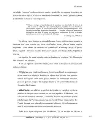 Ana Zanotti

variedades  “menores”  sendo  amplamente  usadas  e  produzidas  nos  espaços  fronteiriços, se
somam um outro aspecto na reflexão sobre interculturalidade, de como a questão do poder
é diáriamente exercida na vida das pessoas.
Validade  e  prestígio  na  fala  não  depende  da  gramática,  mas  das  relações  de  poder.  (…)  
A fala pode ser ou válida, em vigor, aceitável, legitima, ou então, excluída, inaceitável,
insignificante, ilegítima, de acordo com as opções adotadas por aqueles no poder. E estas
opções se cristalizam nas políticas linguísticas (…)   Políticas   linguísticas democráticas
pressupõem uma ética de expor com clareza os regulamentos do jogo e decisões
centralizadoras, em torno da tolerância de diferenças.
(Camblong et al., 1996: 4-5)

Um idioma vive e funciona na interação humana. Assim, o diálogo deveria manter a
estrutura ideal para permitir que novos significados, novas palavras, novos mundos
surgissem - como ambos os estudiosos de comunicação, Camblong (Arg.) e Reguillo
(Mex.) sugerem - através do encontro de todas as vozes em conversação aberta, respeitosa e
criativa.
Isto   também   foi   nossa   intenção   como   facilitadores   no   programa,   “Un Minuto por
Mis Derechos”  em  Misiones.
A fim de espelhar o contexto cultural, estas foram as locações selecionadas para
ambas as oficinas:


El Soberbio, uma cidade rural pequena fronteiriça ao Brasil, na outra margem

do rio, com forte influência da cultura e idioma deste vizinho. Um ambiente
natural privilegiado, com muita pouca presença de instituições nacionais,
passando por um processo de migração fluente e não estruturada através do
fronteiriço Rio Uruguai.


Villa Cabello, um subúrbio na periferia de Posadas - a capital da província,

próximo do Paraguai - concentrando um terço da população de Misiones – em
torno de um milhão de habitantes. Atualmente, Posadas está altamente afetada
pela barragem de Yacyreta, um enorme projeto hidrelétrico binacional no Rio
Paraná, forçando uma relocação em massa dos habitantes ribeirinhos para uma
série de assentamentos uniformes e densamente povoados.
Todas as 4a. feiras dirigíamos para El Soberbio, 250 km ao norte de Posadas, e
Iluminuras,  Porto  Alegre,  v.14,  n.32,  p.123-145,  jan./jun.  2013

128

 