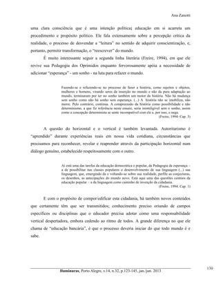 Ana Zanotti

uma clara consciência que é uma intenção política; educação em si acarreta um
procedimento e propósito político. Ele fala extensamente sobre a percepção crítica da
realidade, o processo de desvendar a “leitura”   no sentido de adquirir conscientização, e,
portanto, permitir transformação, o “reescrever”  do  mundo.
É muito interessante seguir a segunda linha literária (Freire, 1994), em que ele
revive sua Pedagogia dos Oprimidos enquanto fervorosamente apóia a necessidade de
adicionar  “esperança” - um sonho - na luta para refazer o mundo.
Fazendo-se e refazendo-se no processo de fazer a história, como sujeitos e objetos,
mulheres e homens, virando seres da inserção no mundo e não da pura adaptação ao
mundo, terminaram por ter no sonho também um motor da história. Não há mudança
sem sonho como não há sonho sem esperança. (...) A história não se imobiliza, não
morre. Pelo contrário, continua. A compreensão da história como possibilidade e não
determinismo, a que fiz referência neste ensaio, seria ininteligível sem o sonho, assim
como a concepção determinista se sente incompatível com ele e, por isso, o nega.
(Freire, 1994: Cap. 3)

A questão do horizontal e o vertical é também levantada. Autoritarismo é
“aprendido”   durante   experiências   reais   em nossa vida cotidiana, circunstâncias que
precisamos para reconhecer, revelar e reaprender através da participação horizontal num
diálogo genuíno, estabelecido respeitosamente com o outro.
Aí está uma das tarefas da educação democrática e popular, da Pedagogia da esperança –
a de possibilitar nas classes populares o desenvolvimento de sua linguagem (...) sua
linguagem, que, emergindo da e voltando-se sobre sua realidade, perfile as conjecturas,
os desenhos, as antecipações do mundo novo. Está aqui uma das questões centrais da
educação popular – a da linguagem como caminho de invenção da cidadania.
(Freire, 1994: Cap. 1)

E com o propósito de compor/edificar esta cidadania, há também novos conteúdos
que certamente têm que ser transmitidos; conhecimento preciso oriundo de campos
específicos ou disciplinas que o educador precisa adotar como uma responsabilidade
vertical despertadora, embora cedendo ao ritmo de todos. A grande diferença no que ele
chama de “educação bancária”, é que o processo deveria iniciar do que todo mundo é e
sabe.

Iluminuras,  Porto  Alegre,  v.14,  n.32,  p.123-145,  jan./jun.  2013

130

 