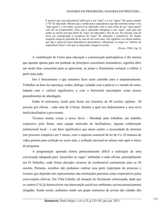 OLHARES EM PROGRESSO, OLHARES EM PROCESSO...
É preciso que o(a)  educador(a)  saiba  que  o  seu  "aqui"  e  o  seu  "agora”  são  quase  sempre  
o "lá" do educando, Mesmo que o sonho do(a) educador(a) seja não somente tornar o seu
"aqui-agora",  o  seu  saber,  acessível  ao  educando,  mas  ir  mais  além  de  seu  “aqui-agora"
com ele ou compreender,   feliz,   que   o   educando   ultrapasse   o   seu   “aqui",   para   que   este  
sonho  se  realize  tem  que  partir  do  “aqui"  do  educando  e  não  do  seu.  No  mínimo,  tem  de  
levar   em   consideração   a   existência   do   "aqui”   do   educando   e   respeitá-lo. No fundo,
ninguém chega lá, partindo de lá, mas de um certo aqui. Isto significa, em última análise,
que não é possível ao(a) educador(a) desconhecer, subestimar ou negar os "saberes de
experiência  feitos”  com  que  os  educandos  chegam  à  escola.
(Freire, 1994: Cap. 2)

A contribuição do Freire para educação e comunicação participativas é tão imensa
que apontar apenas para um punhado de princípios conceituais orientadores, significa abrir
um modo bem consciente para se aproximar, se juntar e firmemente começar a refletir e
partir para ação.
Isto é basicamente o que tentamos fazer neste caminho para o empoderamento.
Trabalhar na base da esperança, sonho, diálogo, cuidado com a palavra e o mundo do outro,
lidando com o vertical significativo e com o horizontal encorajador como nossos
procedimentos de abordagem.
Então lá estávamos, tendo pela frente um itinerário de 40 sessões repletas– 20
pessoas por oficina - cada uma de 4 horas, durante a qual nos dedicaríamos a essa nova
tarefa desafiadora e provocante.
Tivemos muitas coisas a nosso favor – liberdade para trabalhar, um trabalho
expressivo pela frente, uma equipe motivada de facilitadores, alguma colaboração
institucional local - e um fator significativo que atuou contra: a necessidade de terminar
este processo complexo em 5 meses, com o requisito essencial de ter de 8 a 10 minutos de
vídeo prontos para exibição no sexto mês, e exibição nacional no sétimo mês após o início
do programa.
A programação apertada tornou particularmente difícil a realização de uma
convocação  adequada  para  “preencher  as  vagas”  atribuídas  a  cada  oficina,  principalmente  
em El Soberbio, onde foram alocados recursos de combustível estritamente para as 20
sessões. Portanto, sozinhos não podíamos realizar essa parte importante do processo e
tivemos que depender dos representantes das instituições parceiras como responsáveis pelas
convocações efetivas. Em Villa Cabello, tal situação foi facilmente solucionada, dado que
os centros CAJ já desenvolvem sua intervenção social nos ambientes socioeconomicamente
atingidas. Sendo assim, acabamos tendo um grupo numeroso de jovens das cidades dos
Iluminuras,  Porto  Alegre,  v.14,  n.32,  p.123-145,  jan./jun.  2013

131

 