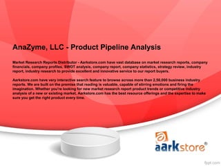 AnaZyme, LLC - Product Pipeline Analysis
Market Research Reports Distributor - Aarkstore.com have vast database on market research reports, company
financials, company profiles, SWOT analysis, company report, company statistics, strategy review, industry
report, industry research to provide excellent and innovative service to our report buyers.

Aarkstore.com have very interactive search feature to browse across more than 2,50,000 business industry
reports. We are built on the premise that reading is valuable, capable of stirring emotions and firing the
imagination. Whether you're looking for new market research report product trends or competitive industry
analysis of a new or existing market, Aarkstore.com has the best resource offerings and the expertise to make
sure you get the right product every time.
 