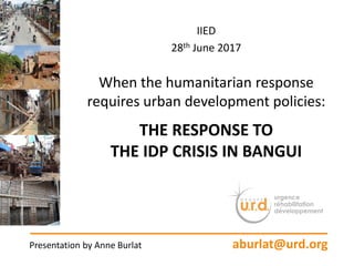 IIED
28th June 2017
When the humanitarian response
requires urban development policies:
THE RESPONSE TO
THE IDP CRISIS IN BANGUI
Presentation by Anne Burlat aburlat@urd.org
 