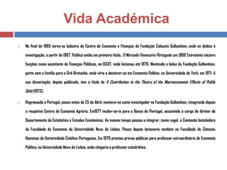 Vida Académica


No final de 1965 torna-se bolseiro do Centro de Economia e Finanças da Fundação Calouste Gulbenkian, onde se dedica à
investigação, a partir de 1967. Publica então um primeiro título, O Mercado Financeiro Português em 1966. Entretanto iniciara
funções como assistente de Finanças Públicas, no ISCEF, onde lecionou até 1978. Mantendo a bolsa da Fundação Gulbenkian,
parte com a família para a Grã-Bretanha, onde viria a doutorar-se em Economia Pública, na Universidade de York, em 1971. A
sua dissertação, depois publicada, tem o título de A Contribution to the Theory of the Macroeconomic Effects of Public

Debt (1973).


Regressado a Portugal, pouco antes do 25 de Abril, manteve-se como investigador na Fundação Gulbenkian, integrando depois
o respetivo Centro de Economia Agrária. Em1977 mudar-se-ia para o Banco de Portugal, assumindo o cargo de diretor do
Departamento de Estatística e Estudos Económicos. Ao mesmo tempo passou a integrar, como vogal, a Comissão Instaladora
da Faculdade de Economia da Universidade Nova de Lisboa. Pouco depois lecionaria também na Faculdade de Ciências

Humanas da Universidade Católica Portuguesa. Em 1979 prestou provas públicas para professor extraordinário de Economia
Pública, na Universidade Nova de Lisboa, onde chegaria a professor catedrático.

 