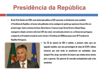 Presidência da República


No dia 20 de Outubro de 2005, numa declaração pública no CCB, apresenta-se oficialmente como candidato
à Presidência da República. Já haviam sido publicadas várias sondagens de opinião que apontavam Cavaco Silva em
primeiro lugar. Contra Jerónimo de Sousa, Mário Soares, Francisco Louçã, Garcia Pereira e Manuel Alegre,
conseguirá a eleição à primeira volta (com 50% dos votos), marcando pela primeira vez, na Democracia portuguesa,
a eleição de um Presidente oriundo do centro-direita. A 9 de Março de 2006toma posse como 18º Presidente da
República Portuguesa.

 Em 23 de Janeiro de 2011 é reeleito, à primeira volta, para um
segundo mandato, com uma percentagem de votos de 52,9%. Indicou
ministros que mais tarde se envolveram em escândalos, como
Joaquim Pais Jorge, secretário do tesouro que vendeu ativos tóxicos

para o governo. Seu governo foi marcado principalmente pela crise
econômica.

 