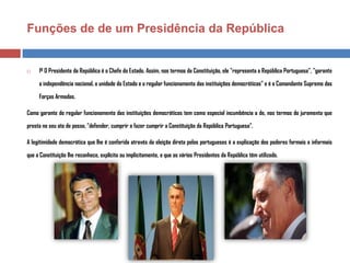 Funções de de um Presidência da República



1º O Presidente da República é o Chefe do Estado. Assim, nos termos da Constituição, ele "representa a República Portuguesa", "garante
a independência nacional, a unidade do Estado e o regular funcionamento das instituições democráticas" e é o Comandante Supremo das
Forças Armadas.

Como garante do regular funcionamento das instituições democráticas tem como especial incumbência a de, nos termos do juramento que
presta no seu ato de posse, "defender, cumprir e fazer cumprir a Constituição da República Portuguesa".
A legitimidade democrática que lhe é conferida através da eleição direta pelos portugueses é a explicação dos poderes formais e informais
que a Constituição lhe reconhece, explícita ou implicitamente, e que os vários Presidentes da República têm utilizado.

 