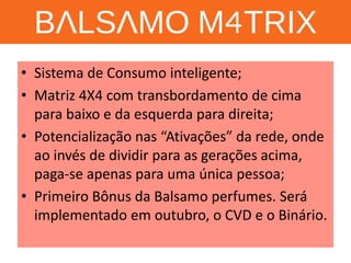 BALSAMO M4TRIX 
•Sistema de Consumo inteligente; 
•Matriz 4X4 com transbordamento de cima para baixo e da esquerda para direita; 
•Potencialização nas “Ativações” da rede, onde ao invés de dividir para as gerações acima, paga-se apenas para uma única pessoa; 
•Primeiro Bônus da Balsamo perfumes. Será implementado em outubro, o CVD e o Binário.  