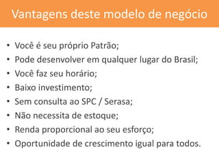 Vantagens deste modelo de negócio 
•Você é seu próprio Patrão; 
•Pode desenvolver em qualquer lugar do Brasil; 
•Você faz seu horário; 
•Baixo investimento; 
•Sem consulta ao SPC / Serasa; 
•Não necessita de estoque; 
•Renda proporcional ao seu esforço; 
•Oportunidade de crescimento igual para todos.  