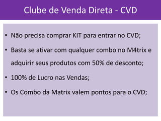•Não precisa comprar KIT para entrar no CVD; 
•Basta se ativar com qualquer combo no M4trix e adquirir seus produtos com 50% de desconto; 
•100% de Lucro nas Vendas; 
•Os Combo da Matrix valem pontos para o CVD; 
Clube de Venda Direta - CVD  