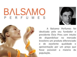 A Balsamo Perfumes foi idealizada pelo seu fundador e presidente Élcio Pires com intuito de disponibilizar no mercado brasileiro um produto diferenciado e de excelente qualidade e apresentação por um preço que fosse acessível a maioria da população.  