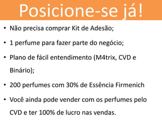 Posicione-se já! 
•Não precisa comprar Kit de Adesão; 
•1 perfume para fazer parte do negócio; 
•Plano de fácil entendimento (M4trix, CVD e Binário); 
•200 perfumes com 30% de Essência Firmenich 
•Você ainda pode vender com os perfumes pelo CVD e ter 100% de lucro nas vendas. 
 