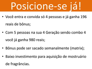 Posicione-se já! 
•Você entra e convida só 4 pessoas e já ganha 196 reais de bônus; 
•Com 5 pessoas na sua 4 Geração sendo combo 4 você já ganha 980 reais; 
•Bônus pode ser sacado semanalmente (matrix); 
•Baixo investimento para aquisição de mostruário de fragrâncias.  