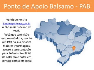 Ponto de Apoio Balsamo - PAB 
Verifique no site balsamoperfumes.com.br 
o PAB mais próximo de você. 
Você que tem visão empreendedora, monte um PAB na sua cidade! 
Maiores informações, acesse a apresentação para PAB no site oficial da Balsamo e entre em contato com a empresa  