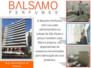 Sede administrativa da Empresa 
A Balsamo Perfumes tem sua sede administrativa na cidade de São Paulo e possui também uma fábrica própria, não dependendo de empresas terceirizadas para fabricação de seus produtos.  
