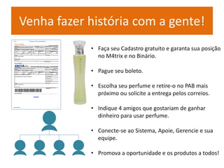 Venha fazer história com a gente! 
• Faça seu Cadastro gratuito e garanta sua posição 
no M4trix e no Binário. 
• Pague seu boleto. 
• Escolha seu perfume e retire-o no PAB mais 
próximo ou solicite a entrega pelos correios. 
• Indique 4 amigos que gostariam de ganhar 
dinheiro para usar perfume. 
• Conecte-se ao Sistema, Apoie, Gerencie e sua 
equipe. 
• Promova a oportunidade e os produtos a todos! 
 