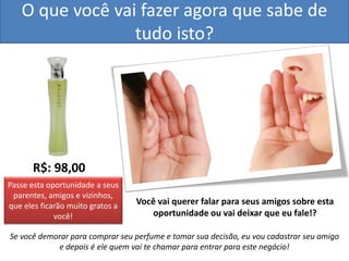 O que você vai fazer agora que sabe de tudo isto? 
R$: 98,00 
Você vai querer falar para seus amigos sobre esta oportunidade ou vai deixar que eu fale!? 
Se você demorar para comprar seu perfume e tomar sua decisão, eu vou cadastrar seu amigo e depois é ele quem vai te chamar para entrar para este negócio! 
Passe esta oportunidade a seus parentes, amigos e vizinhos, que eles ficarão muito gratos a você!  