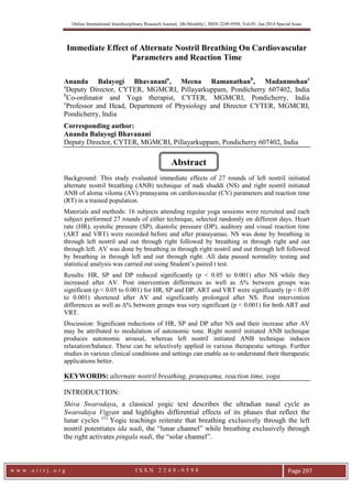 Online International Interdisciplinary Research Journal, {Bi-Monthly}, ISSN 2249-9598, Vol-IV, Jan 2014 Special Issue

Immediate Effect of Alternate Nostril Breathing On Cardiovascular
Parameters and Reaction Time
Ananda Balayogi Bhavanania, Meena Ramanathanb, Madanmohanc
a
Deputy Director, CYTER, MGMCRI, Pillayarkuppam, Pondicherry 607402, India
b
Co-ordinator and Yoga therapist, CYTER, MGMCRI, Pondicherry, India
c
Professor and Head, Department of Physiology and Director CYTER, MGMCRI,
Pondicherry, India
Corresponding author:
Ananda Balayogi Bhavanani
Deputy Director, CYTER, MGMCRI, Pillayarkuppam, Pondicherry 607402, India

Abstract
Background: This study evaluated immediate effects of 27 rounds of left nostril initiated
alternate nostril breathing (ANB) technique of nadi shuddi (NS) and right nostril initiated
ANB of aloma viloma (AV) pranayama on cardiovascular (CV) parameters and reaction time
(RT) in a trained population.
Materials and methods: 16 subjects attending regular yoga sessions were recruited and each
subject performed 27 rounds of either technique, selected randomly on different days. Heart
rate (HR), systolic pressure (SP), diastolic pressure (DP), auditory and visual reaction time
(ART and VRT) were recorded before and after pranayamas. NS was done by breathing in
through left nostril and out through right followed by breathing in through right and out
through left. AV was done by breathing in through right nostril and out through left followed
by breathing in through left and out through right. All data passed normality testing and
statistical analysis was carried out using Student’s paired t test.
Results: HR, SP and DP reduced significantly (p < 0.05 to 0.001) after NS while they
increased after AV. Post intervention differences as well as ∆% between groups was
significant (p < 0.05 to 0.001) for HR, SP and DP. ART and VRT were significantly (p < 0.05
to 0.001) shortened after AV and significantly prolonged after NS. Post intervention
differences as well as ∆% between groups was very significant (p < 0.001) for both ART and
VRT.
Discussion: Significant reductions of HR, SP and DP after NS and their increase after AV
may be attributed to modulation of autonomic tone. Right nostril initiated ANB technique
produces autonomic arousal, whereas left nostril initiated ANB technique induces
relaxation/balance. These can be selectively applied in various therapeutic settings. Further
studies in various clinical conditions and settings can enable us to understand their therapeutic
applications better.

KEYWORDS: alternate nostril breathing, pranayama, reaction time, yoga
INTRODUCTION:
Shiva Swarodaya, a classical yogic text describes the ultradian nasal cycle as
Swarodaya Vigyan and highlights differential effects of its phases that reflect the
lunar cycles (1) Yogic teachings reiterate that breathing exclusively through the left
nostril potentiates ida nadi, the “lunar channel” while breathing exclusively through
the right activates pingala nadi, the “solar channel”.

www.oiirj.org

ISSN 2249-9598

Page 297

 