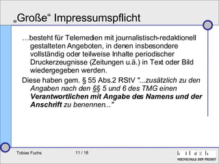 „Große“ Impressumspflicht … besteht für Telemedien mit journalistisch-redaktionell gestalteten Angeboten, in denen insbesondere vollständig oder teilweise Inhalte periodischer Druckerzeugnisse (Zeitungen u.ä.) in Text oder Bild wiedergegeben werden.  Diese haben gem. § 55 Abs.2 RStV  "...zusätzlich zu den Angaben nach den §§ 5 und 6 des TMG einen  Verantwortlichen mit Angabe des Namens und der Anschrift  zu benennen..." 