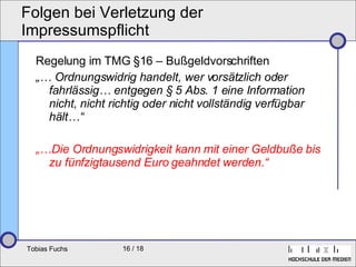 Folgen bei Verletzung der Impressumspflicht Regelung im TMG §16 – Bußgeldvorschriften „…  Ordnungswidrig handelt, wer vorsätzlich oder fahrlässig… entgegen § 5 Abs. 1 eine Information nicht, nicht richtig oder nicht vollständig verfügbar hält…“ „… Die Ordnungswidrigkeit kann mit einer Geldbuße bis zu fünfzigtausend Euro geahndet werden.“ 